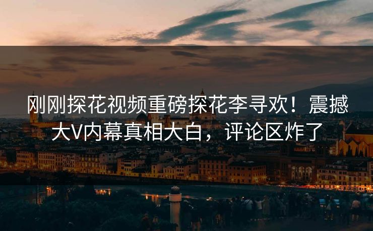 刚刚探花视频重磅探花李寻欢！震撼大V内幕真相大白，评论区炸了