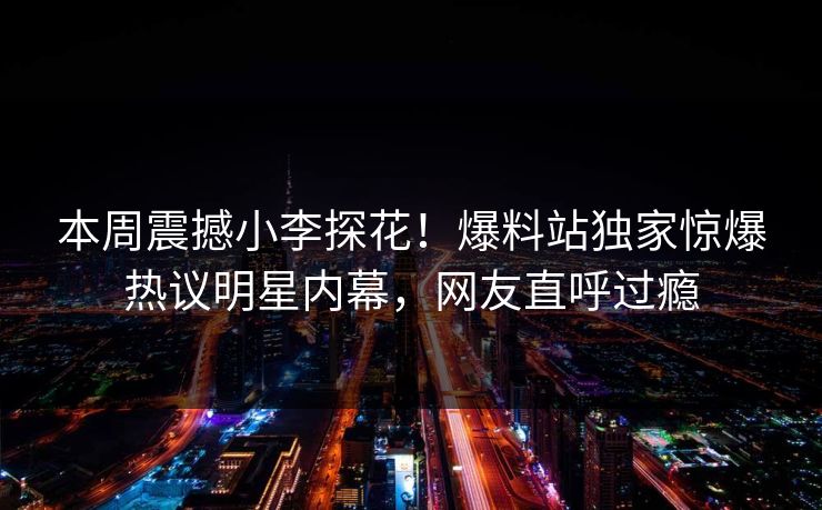 本周震撼小李探花！爆料站独家惊爆热议明星内幕，网友直呼过瘾