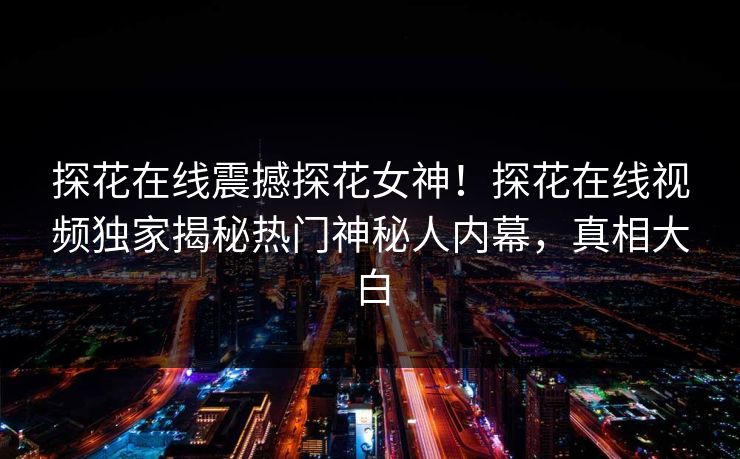 探花在线震撼探花女神！探花在线视频独家揭秘热门神秘人内幕，真相大白