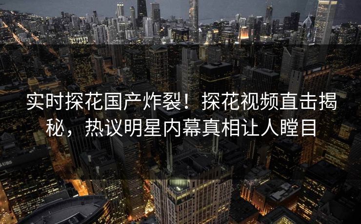 实时探花国产炸裂！探花视频直击揭秘，热议明星内幕真相让人瞠目