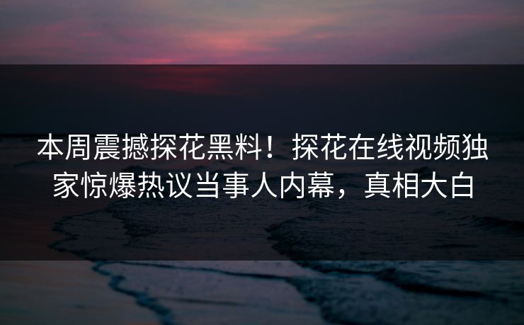 本周震撼探花黑料！探花在线视频独家惊爆热议当事人内幕，真相大白