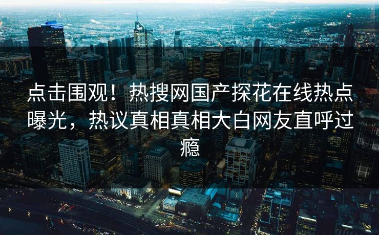 点击围观！热搜网国产探花在线热点曝光，热议真相真相大白网友直呼过瘾