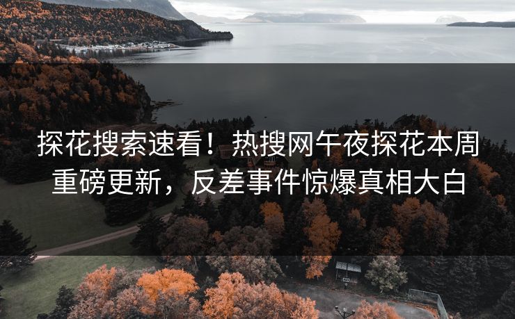 探花搜索速看！热搜网午夜探花本周重磅更新，反差事件惊爆真相大白
