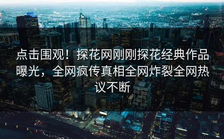 点击围观！探花网刚刚探花经典作品曝光，全网疯传真相全网炸裂全网热议不断