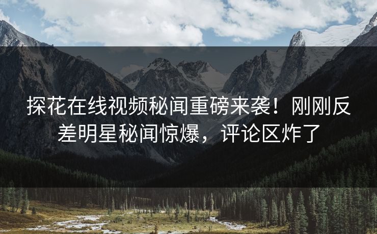 探花在线视频秘闻重磅来袭！刚刚反差明星秘闻惊爆，评论区炸了