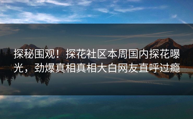 探秘围观！探花社区本周国内探花曝光，劲爆真相真相大白网友直呼过瘾