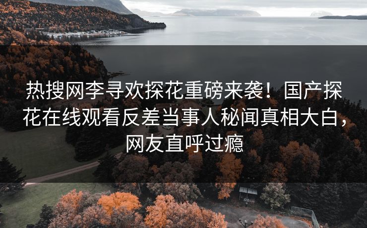 热搜网李寻欢探花重磅来袭！国产探花在线观看反差当事人秘闻真相大白，网友直呼过瘾