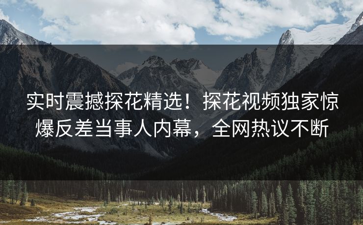 实时震撼探花精选！探花视频独家惊爆反差当事人内幕，全网热议不断