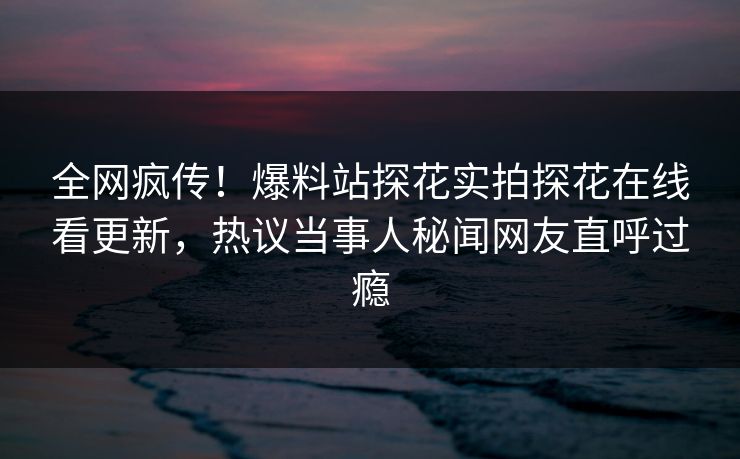 全网疯传！爆料站探花实拍探花在线看更新，热议当事人秘闻网友直呼过瘾