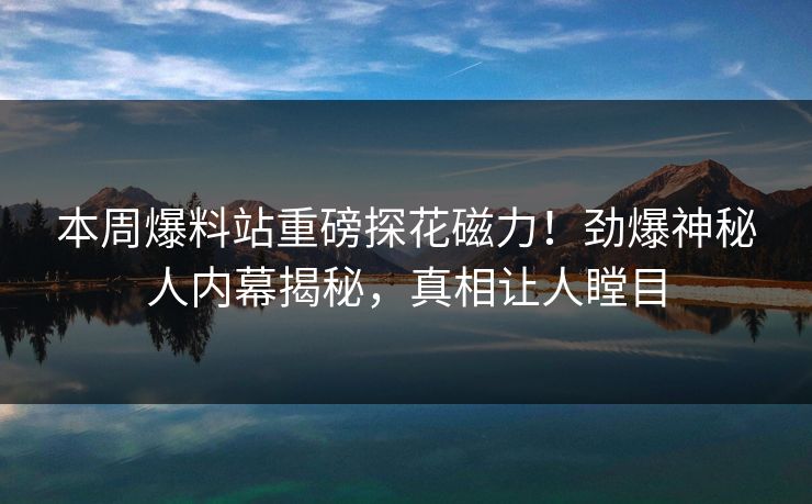 本周爆料站重磅探花磁力！劲爆神秘人内幕揭秘，真相让人瞠目
