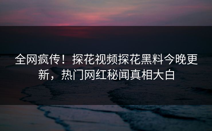 全网疯传！探花视频探花黑料今晚更新，热门网红秘闻真相大白