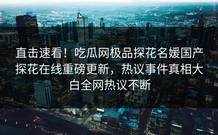 直击速看！吃瓜网极品探花名媛国产探花在线重磅更新，热议事件真相大白全网热议不断