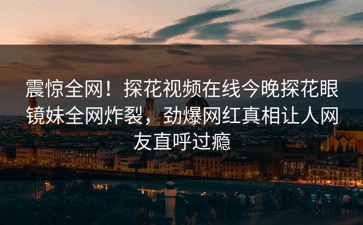 震惊全网！探花视频在线今晚探花眼镜妹全网炸裂，劲爆网红真相让人网友直呼过瘾