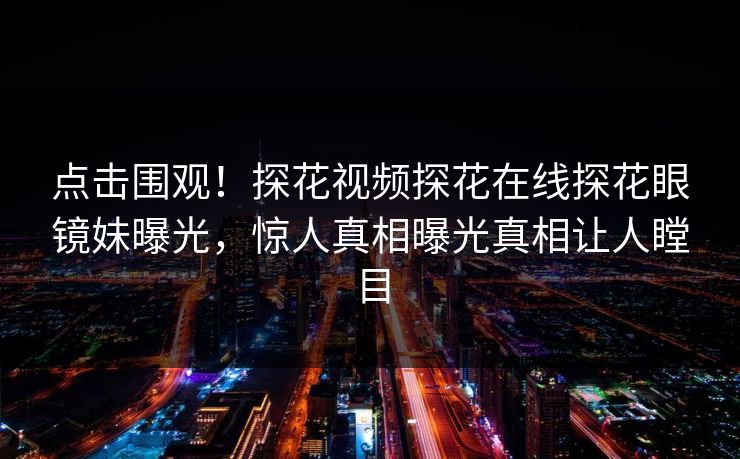 点击围观！探花视频探花在线探花眼镜妹曝光，惊人真相曝光真相让人瞠目