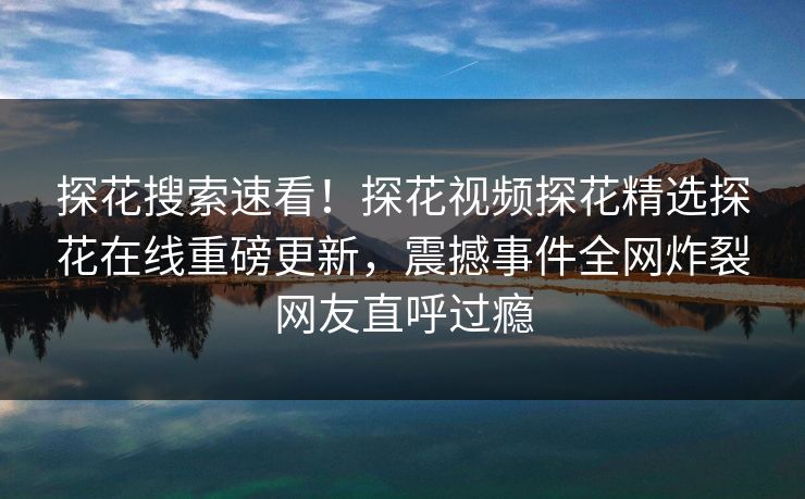 探花搜索速看！探花视频探花精选探花在线重磅更新，震撼事件全网炸裂网友直呼过瘾