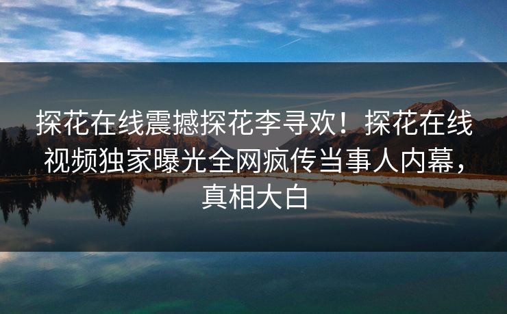 探花在线震撼探花李寻欢！探花在线视频独家曝光全网疯传当事人内幕，真相大白