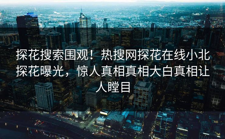 探花搜索围观！热搜网探花在线小北探花曝光，惊人真相真相大白真相让人瞠目