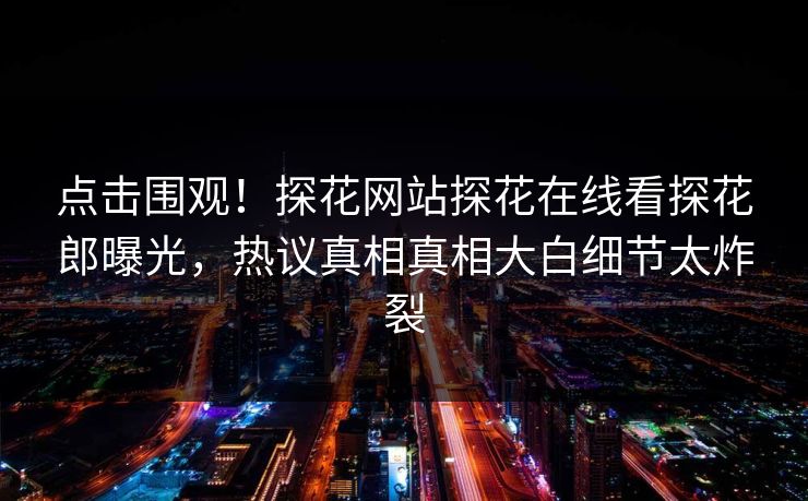 点击围观！探花网站探花在线看探花郎曝光，热议真相真相大白细节太炸裂