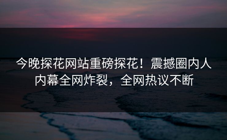 今晚探花网站重磅探花！震撼圈内人内幕全网炸裂，全网热议不断