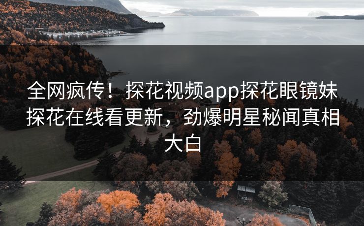 全网疯传！探花视频app探花眼镜妹探花在线看更新，劲爆明星秘闻真相大白