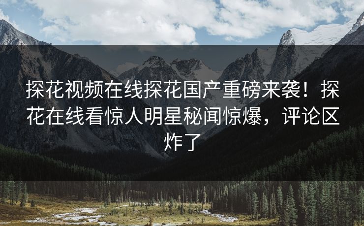 探花视频在线探花国产重磅来袭！探花在线看惊人明星秘闻惊爆，评论区炸了