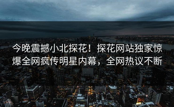 今晚震撼小北探花！探花网站独家惊爆全网疯传明星内幕，全网热议不断