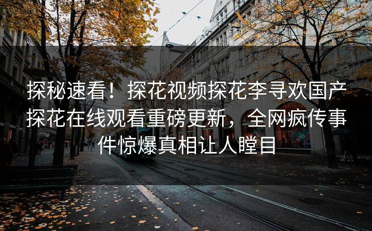 探秘速看！探花视频探花李寻欢国产探花在线观看重磅更新，全网疯传事件惊爆真相让人瞠目