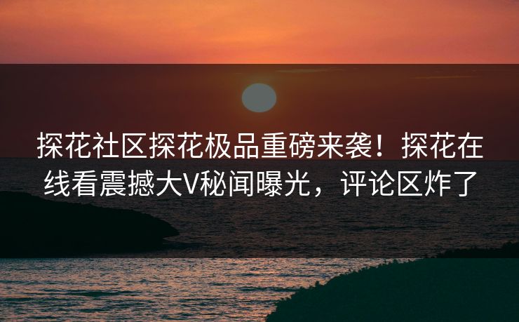 探花社区探花极品重磅来袭！探花在线看震撼大V秘闻曝光，评论区炸了