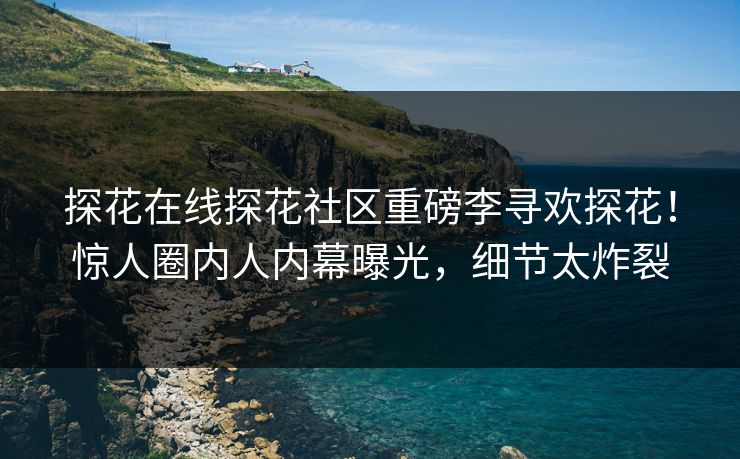 探花在线探花社区重磅李寻欢探花！惊人圈内人内幕曝光，细节太炸裂