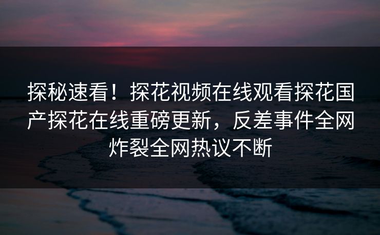 探秘速看！探花视频在线观看探花国产探花在线重磅更新，反差事件全网炸裂全网热议不断