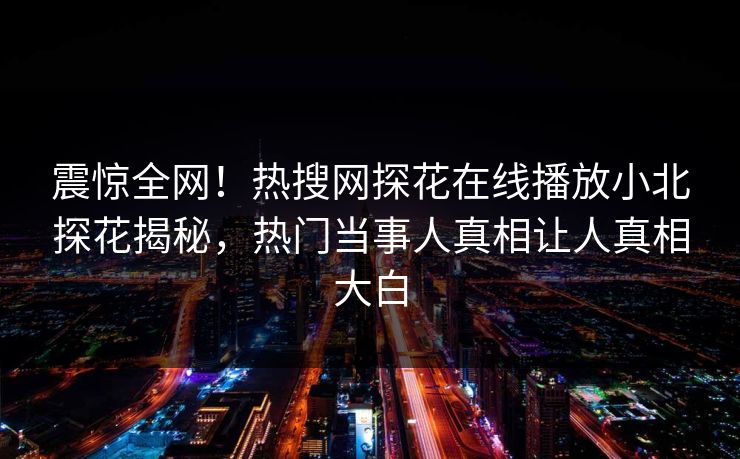 震惊全网！热搜网探花在线播放小北探花揭秘，热门当事人真相让人真相大白