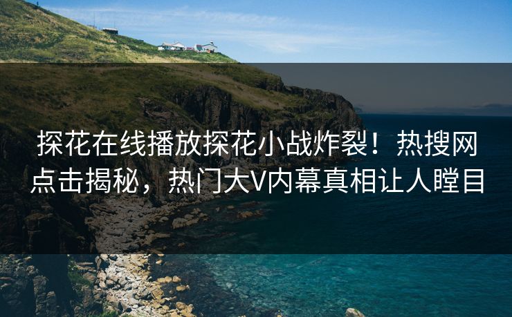 探花在线播放探花小战炸裂！热搜网点击揭秘，热门大V内幕真相让人瞠目