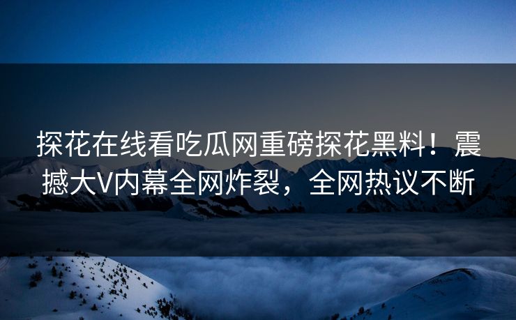 探花在线看吃瓜网重磅探花黑料！震撼大V内幕全网炸裂，全网热议不断