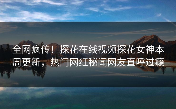 全网疯传！探花在线视频探花女神本周更新，热门网红秘闻网友直呼过瘾