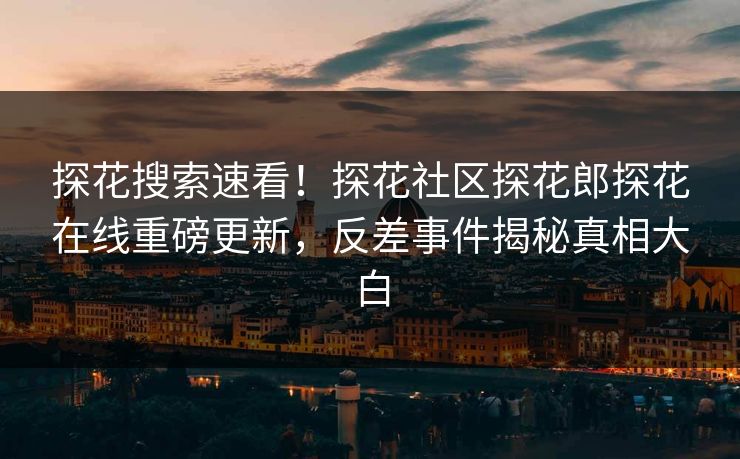 探花搜索速看！探花社区探花郎探花在线重磅更新，反差事件揭秘真相大白