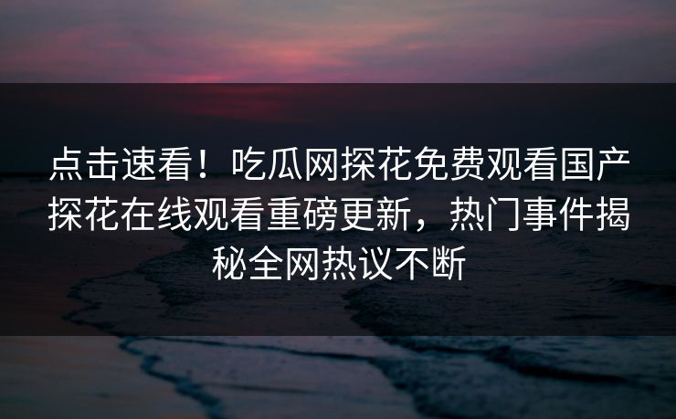 点击速看！吃瓜网探花免费观看国产探花在线观看重磅更新，热门事件揭秘全网热议不断