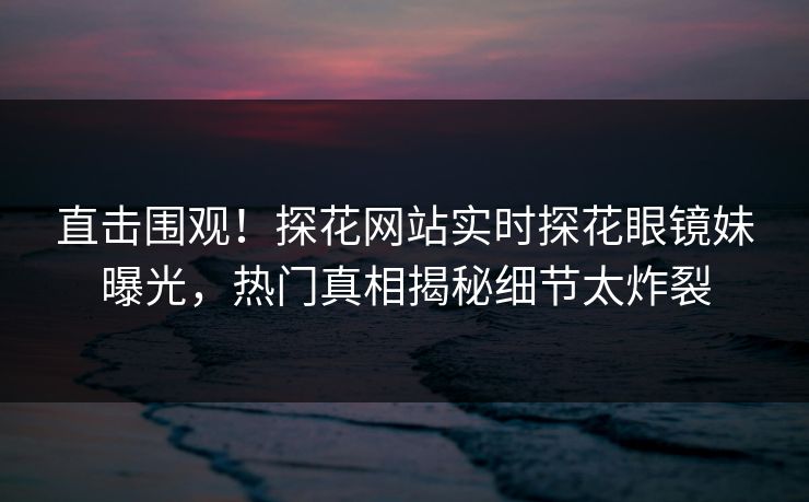 直击围观！探花网站实时探花眼镜妹曝光，热门真相揭秘细节太炸裂