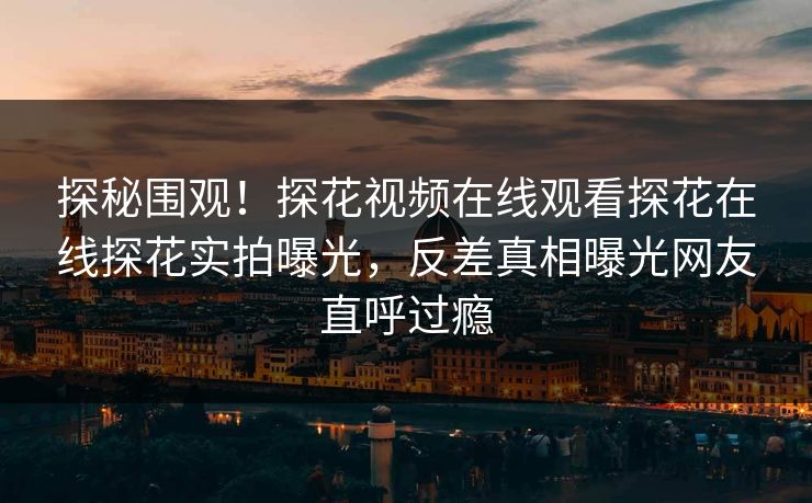 探秘围观！探花视频在线观看探花在线探花实拍曝光，反差真相曝光网友直呼过瘾