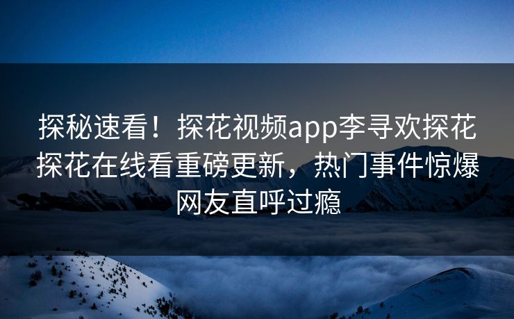 探秘速看！探花视频app李寻欢探花探花在线看重磅更新，热门事件惊爆网友直呼过瘾