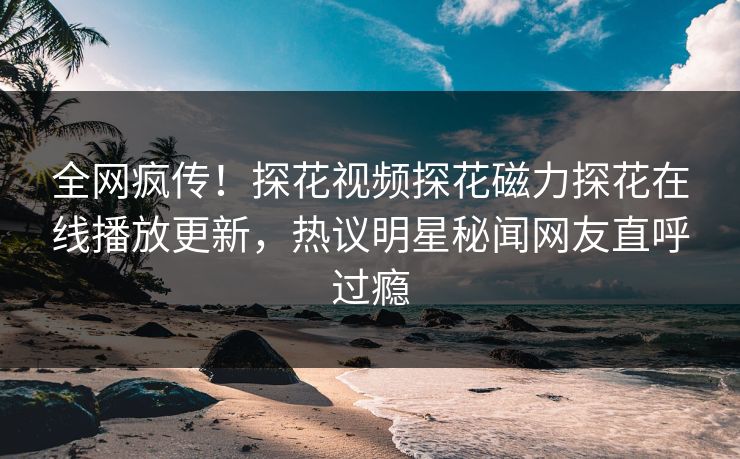 全网疯传！探花视频探花磁力探花在线播放更新，热议明星秘闻网友直呼过瘾