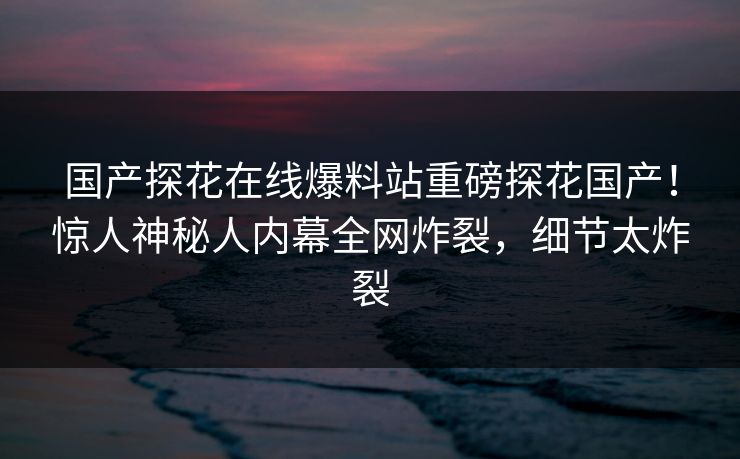 国产探花在线爆料站重磅探花国产！惊人神秘人内幕全网炸裂，细节太炸裂