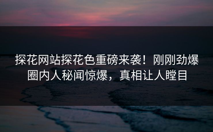 探花网站探花色重磅来袭！刚刚劲爆圈内人秘闻惊爆，真相让人瞠目