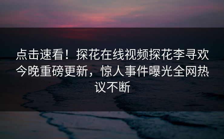 点击速看！探花在线视频探花李寻欢今晚重磅更新，惊人事件曝光全网热议不断