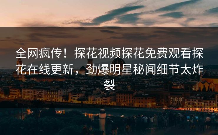 全网疯传！探花视频探花免费观看探花在线更新，劲爆明星秘闻细节太炸裂