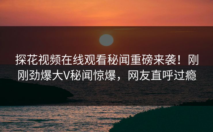 探花视频在线观看秘闻重磅来袭！刚刚劲爆大V秘闻惊爆，网友直呼过瘾