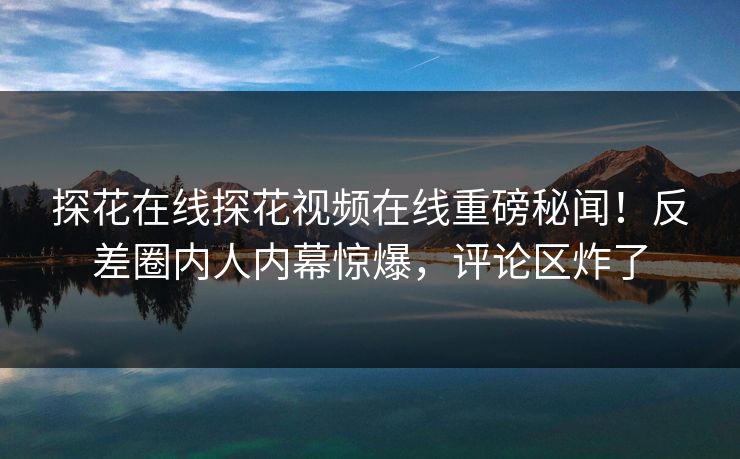 探花在线探花视频在线重磅秘闻！反差圈内人内幕惊爆，评论区炸了