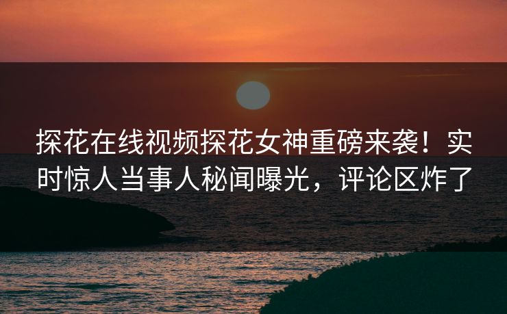 探花在线视频探花女神重磅来袭！实时惊人当事人秘闻曝光，评论区炸了
