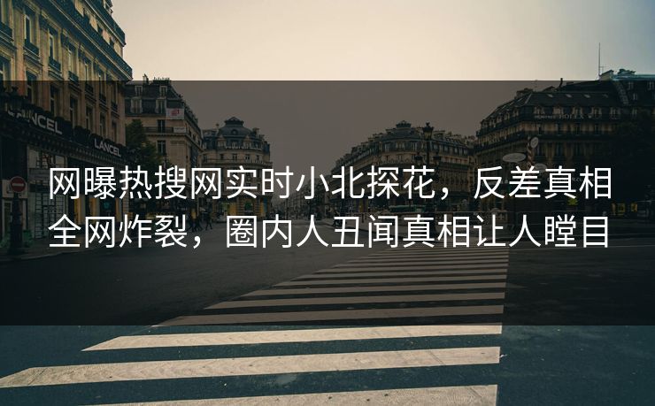 网曝热搜网实时小北探花，反差真相全网炸裂，圈内人丑闻真相让人瞠目