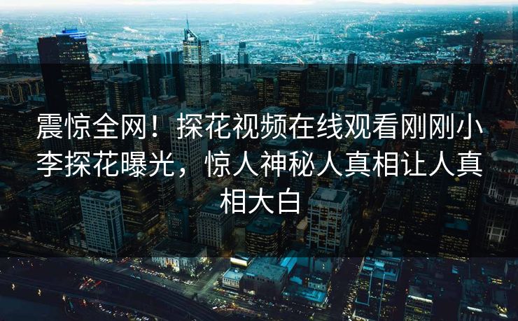 震惊全网！探花视频在线观看刚刚小李探花曝光，惊人神秘人真相让人真相大白