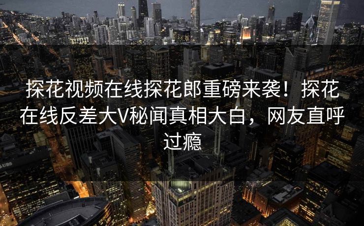 探花视频在线探花郎重磅来袭！探花在线反差大V秘闻真相大白，网友直呼过瘾